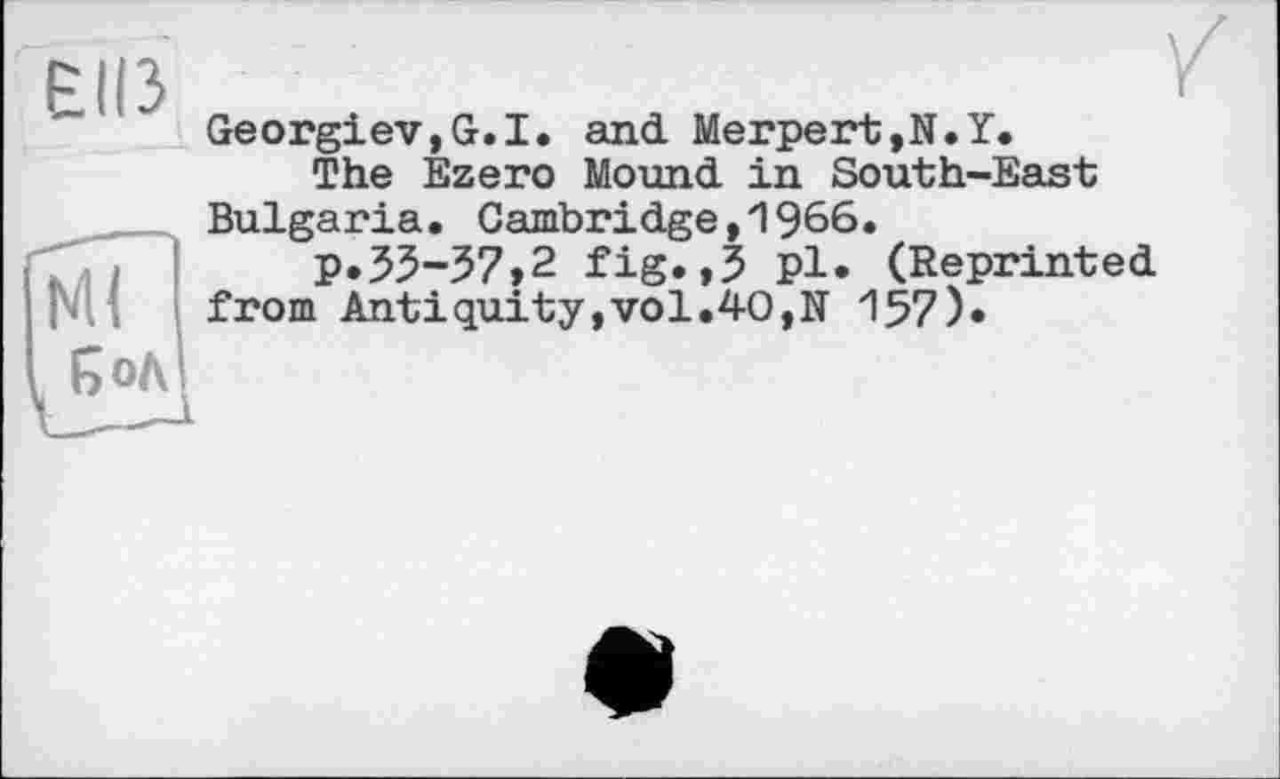 ﻿енз	Georgiev,G.I. and. Merpert,N.Y. The Ezero Mound, in South-East Bulgaria. Cambridge,1966.
мГ fjoA	P*55-37>2 fig.,3 pl. (Reprinted from Antіquity,vol.40,N 157)*